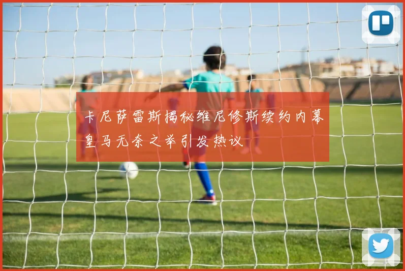 卡尼萨雷斯揭秘维尼修斯续约内幕皇马无奈之举引发热议