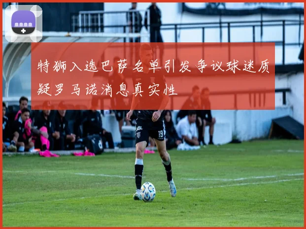 特狮入选巴萨名单引发争议球迷质疑罗马诺消息真实性